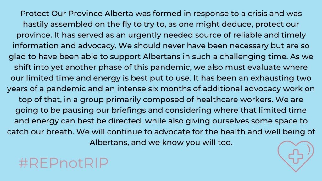 Protect Our Province Alberta was formed in response to a crisis and was hastily assembled on the fly to try to, as one might deduce, protect our province. It has served as an urgently needed source of reliable and timely information and advocacy. We should never have been necessary but are so glad to have been able to support Albertans in such a challenging time. As we shift into yet another phase of this pandemic, we also must evaluate where our limited time and energy is best put to use. It has been an exhausting two years of a pandemic and an intense six months of additional advocacy work on top of that, in a group primarily composed of healthcare workers. We are going to be pausing our briefings and considering where that limited time and energy can be best directed, while also giving ourselves some space to catch our breath. We will continue to advocate for the health and well being of Albertans, and we know you will too.